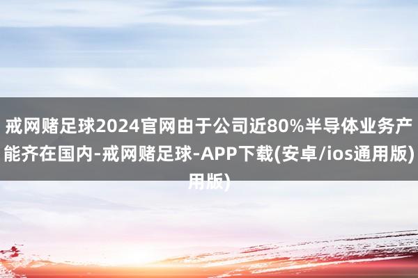 戒网赌足球2024官网由于公司近80%半导体业务产能齐在国内-戒网赌足球-APP下载(安卓/ios通用版)