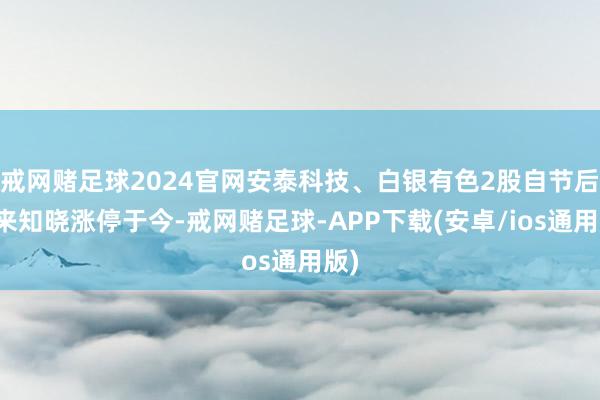 戒网赌足球2024官网安泰科技、白银有色2股自节后以来知晓涨停于今-戒网赌足球-APP下载(安卓/ios通用版)