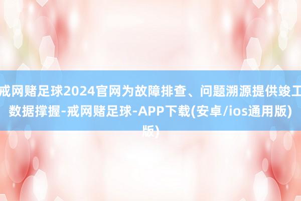 戒网赌足球2024官网为故障排查、问题溯源提供竣工数据撑握-戒网赌足球-APP下载(安卓/ios通用版)