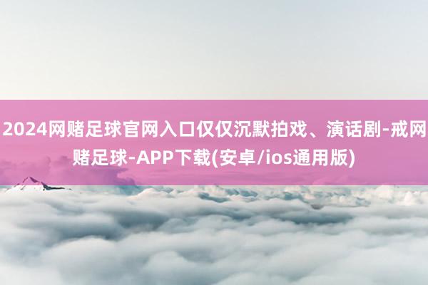 2024网赌足球官网入口仅仅沉默拍戏、演话剧-戒网赌足球-APP下载(安卓/ios通用版)