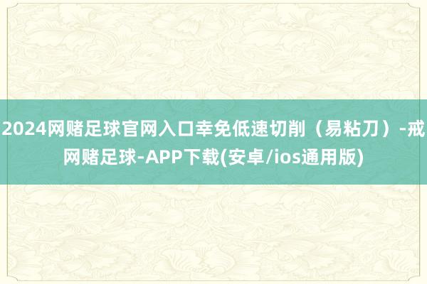 2024网赌足球官网入口幸免低速切削（易粘刀）-戒网赌足球-APP下载(安卓/ios通用版)