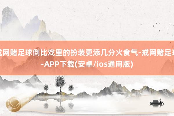 戒网赌足球倒比戏里的扮装更添几分火食气-戒网赌足球-APP下载(安卓/ios通用版)