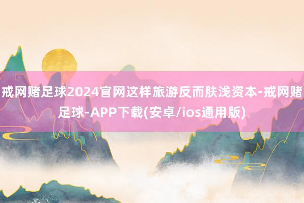 戒网赌足球2024官网这样旅游反而肤浅资本-戒网赌足球-APP下载(安卓/ios通用版)