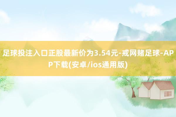足球投注入口正股最新价为3.54元-戒网赌足球-APP下载(安卓/ios通用版)