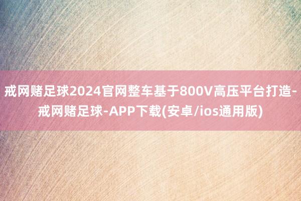 戒网赌足球2024官网整车基于800V高压平台打造-戒网赌足球-APP下载(安卓/ios通用版)