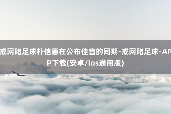 戒网赌足球朴信惠在公布佳音的同期-戒网赌足球-APP下载(安卓/ios通用版)