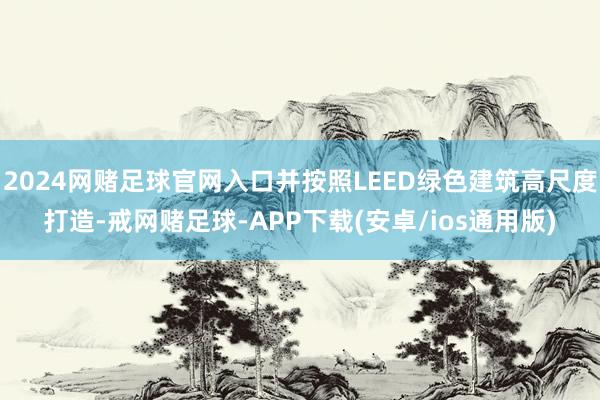 2024网赌足球官网入口并按照LEED绿色建筑高尺度打造-戒网赌足球-APP下载(安卓/ios通用版)