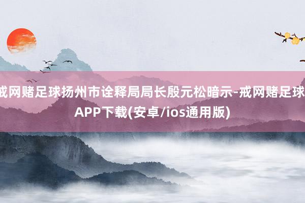 戒网赌足球扬州市诠释局局长殷元松暗示-戒网赌足球-APP下载(安卓/ios通用版)
