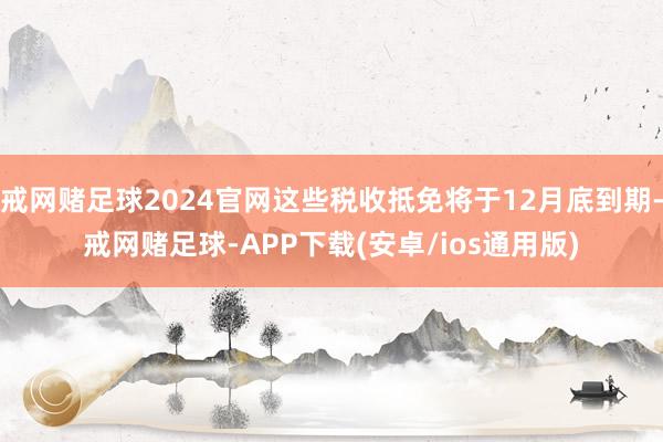 戒网赌足球2024官网这些税收抵免将于12月底到期-戒网赌足球-APP下载(安卓/ios通用版)