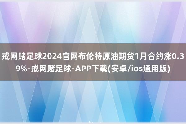 戒网赌足球2024官网布伦特原油期货1月合约涨0.39%-戒网赌足球-APP下载(安卓/ios通用版)