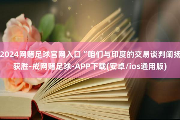 2024网赌足球官网入口“咱们与印度的交易谈判阐扬获胜-戒网赌足球-APP下载(安卓/ios通用版)