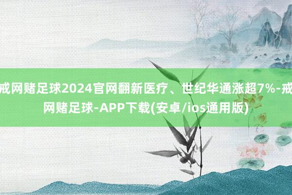 戒网赌足球2024官网翻新医疗、世纪华通涨超7%-戒网赌足球-APP下载(安卓/ios通用版)