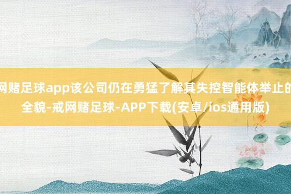 网赌足球app该公司仍在勇猛了解其失控智能体举止的全貌-戒网赌足球-APP下载(安卓/ios通用版)