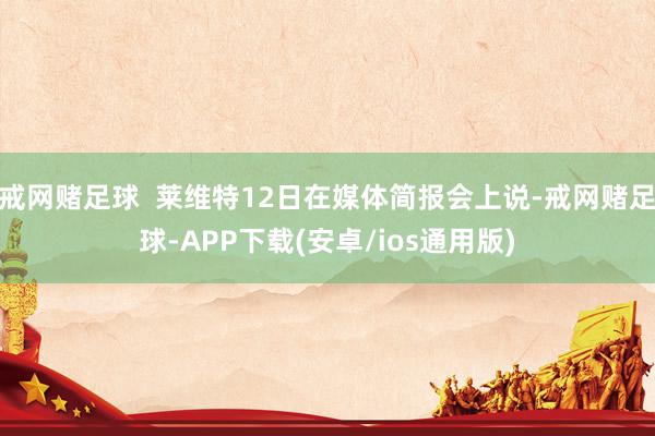 戒网赌足球  莱维特12日在媒体简报会上说-戒网赌足球-APP下载(安卓/ios通用版)