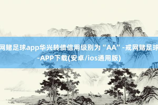 网赌足球app华兴转债信用级别为“AA”-戒网赌足球-APP下载(安卓/ios通用版)