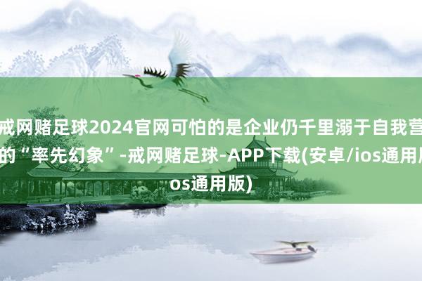 戒网赌足球2024官网可怕的是企业仍千里溺于自我营造的“率先幻象”-戒网赌足球-APP下载(安卓/ios通用版)