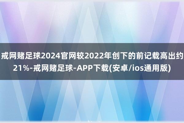 戒网赌足球2024官网较2022年创下的前记载高出约21%-戒网赌足球-APP下载(安卓/ios通用版)