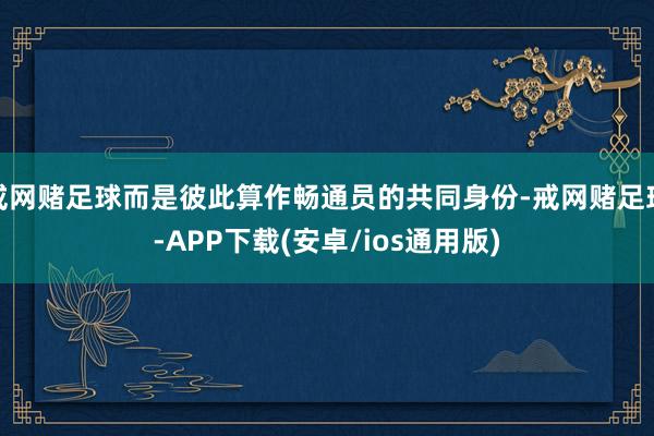 戒网赌足球而是彼此算作畅通员的共同身份-戒网赌足球-APP下载(安卓/ios通用版)