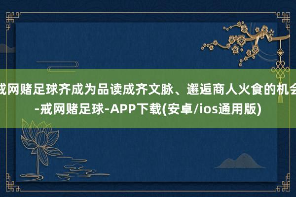 戒网赌足球齐成为品读成齐文脉、邂逅商人火食的机会-戒网赌足球-APP下载(安卓/ios通用版)