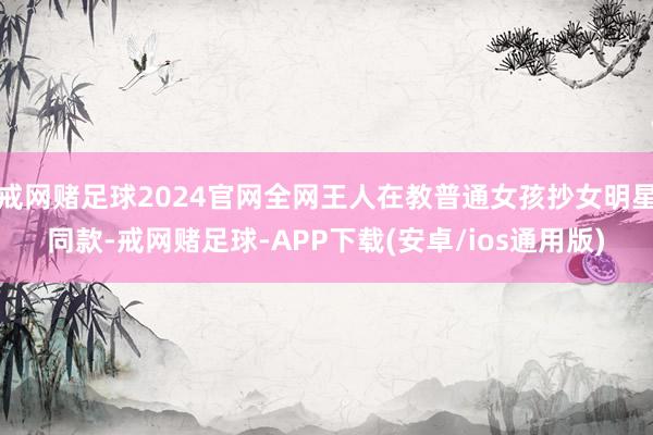 戒网赌足球2024官网全网王人在教普通女孩抄女明星同款-戒网赌足球-APP下载(安卓/ios通用版)