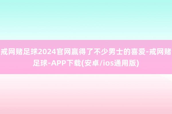 戒网赌足球2024官网赢得了不少男士的喜爱-戒网赌足球-APP下载(安卓/ios通用版)