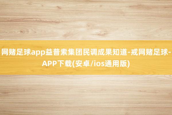 网赌足球app益普索集团民调成果知道-戒网赌足球-APP下载(安卓/ios通用版)