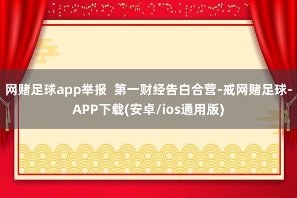 网赌足球app举报  第一财经告白合营-戒网赌足球-APP下载(安卓/ios通用版)