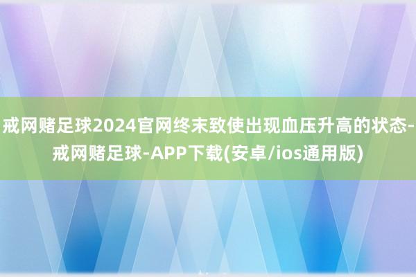 戒网赌足球2024官网终末致使出现血压升高的状态-戒网赌足球-APP下载(安卓/ios通用版)