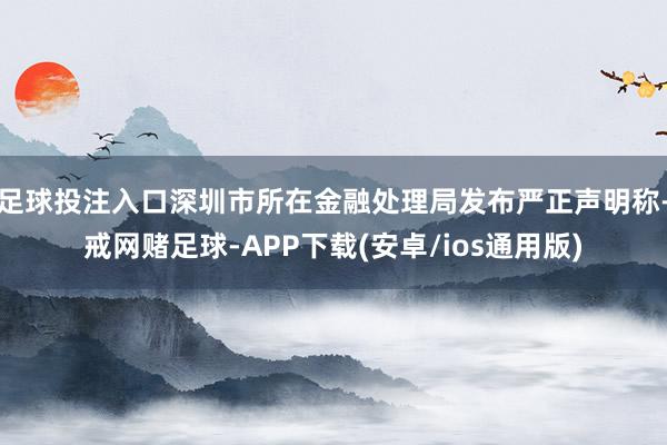 足球投注入口深圳市所在金融处理局发布严正声明称-戒网赌足球-APP下载(安卓/ios通用版)