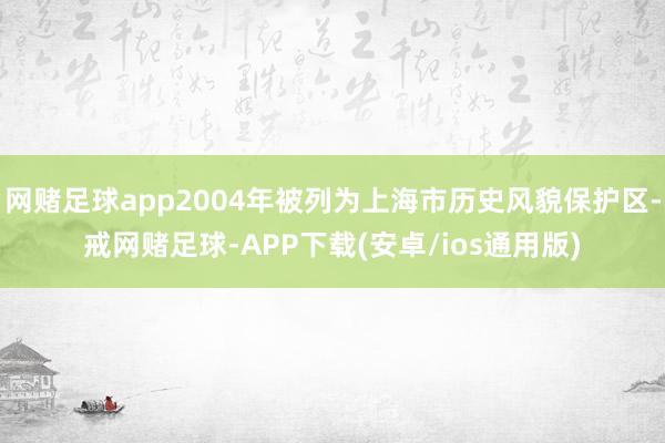 网赌足球app2004年被列为上海市历史风貌保护区-戒网赌足球-APP下载(安卓/ios通用版)