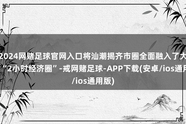 2024网赌足球官网入口将汕潮揭齐市圈全面融入了大湾区“2小时经济圈”-戒网赌足球-APP下载(安卓/ios通用版)