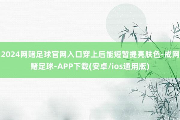 2024网赌足球官网入口穿上后能短暂提亮肤色-戒网赌足球-APP下载(安卓/ios通用版)
