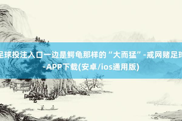 足球投注入口一边是鳄龟那样的“大而猛”-戒网赌足球-APP下载(安卓/ios通用版)