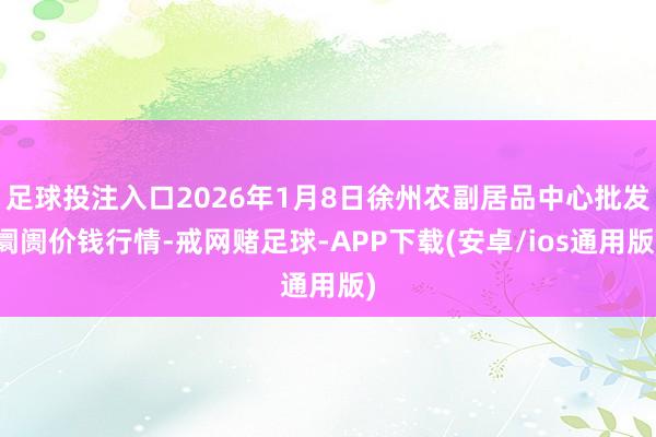 足球投注入口2026年1月8日徐州农副居品中心批发阛阓价钱行情-戒网赌足球-APP下载(安卓/ios通用版)