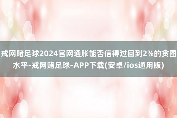 戒网赌足球2024官网通胀能否信得过回到2%的贪图水平-戒网赌足球-APP下载(安卓/ios通用版)