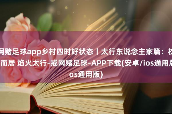 网赌足球app乡村四时好状态丨太行东说念主家篇：枕山而居 焰火太行-戒网赌足球-APP下载(安卓/ios通用版)