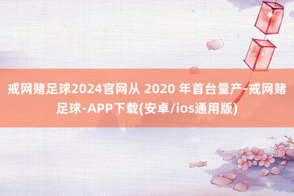 戒网赌足球2024官网从 2020 年首台量产-戒网赌足球-APP下载(安卓/ios通用版)