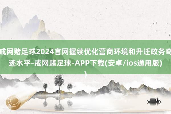 戒网赌足球2024官网握续优化营商环境和升迁政务奇迹水平-戒网赌足球-APP下载(安卓/ios通用版)