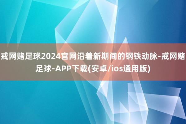 戒网赌足球2024官网沿着新期间的钢铁动脉-戒网赌足球-APP下载(安卓/ios通用版)