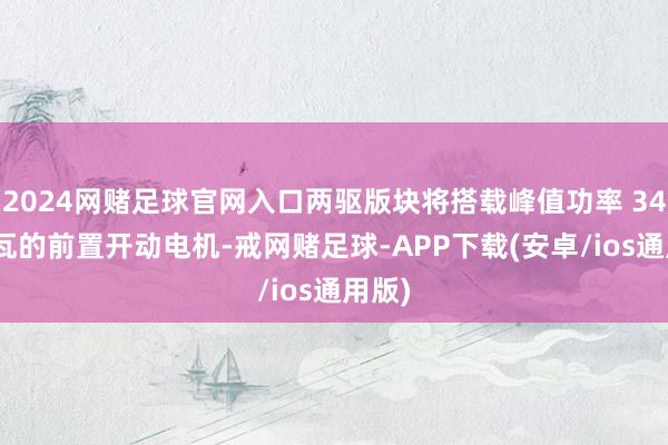 2024网赌足球官网入口两驱版块将搭载峰值功率 340 千瓦的前置开动电机-戒网赌足球-APP下载(安卓/ios通用版)