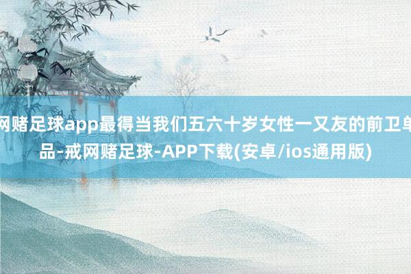 网赌足球app最得当我们五六十岁女性一又友的前卫单品-戒网赌足球-APP下载(安卓/ios通用版)