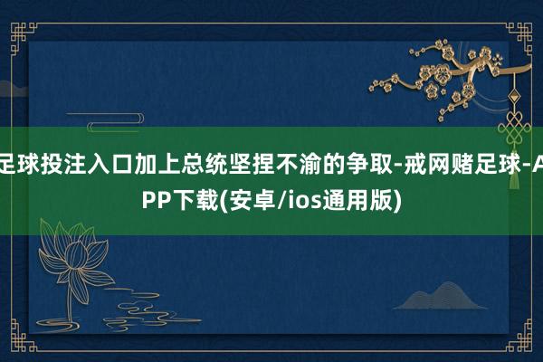 足球投注入口加上总统坚捏不渝的争取-戒网赌足球-APP下载(安卓/ios通用版)